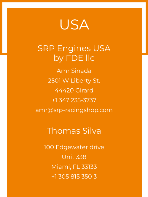 USA  SRP Engines USA by FDE llc  Amr Sinada 2501 W Liberty St. 44420 Girard +1 347 235-3737 amr@srp-racingshop.com  Thomas Silva 100 Edgewater drive Unit 338 Miami, FL 33133 +1 305 815 350 3