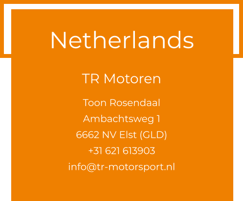 Netherlands  TR Motoren  Toon Rosendaal Ambachtsweg 1 6662 NV Elst (GLD) +31 621 613903 info@tr-motorsport.nl