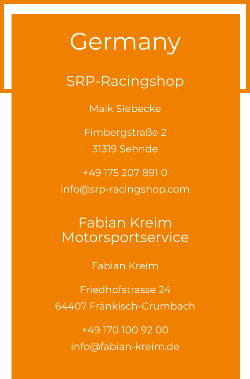 Germany  SRP-Racingshop Maik Siebecke  Fimbergstraße 2 31319 Sehnde  +49 175 207 891 0info@srp-racingshop.com  Fabian Kreim Motorsportservice Fabian Kreim  Friedhofstrasse 24 64407 Fränkisch-Crumbach  +49 170 100 92 00info@fabian-kreim.de