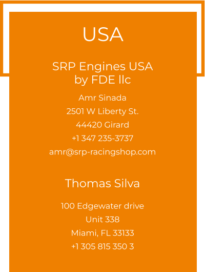 USA  SRP Engines USA by FDE llc  Amr Sinada 2501 W Liberty St. 44420 Girard +1 347 235-3737 amr@srp-racingshop.com   Thomas Silva 100 Edgewater drive Unit 338 Miami, FL 33133 +1 305 815 350 3