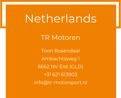 Netherlands  TR Motoren  Toon Rosendaal Ambachtsweg 1 6662 NV Elst (GLD) +31 621 613903 info@tr-motorsport.nl