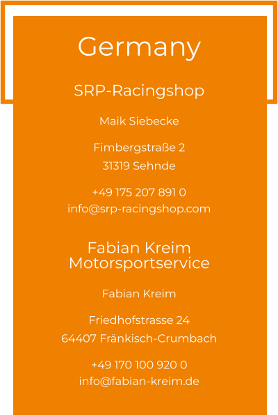 Germany  SRP-Racingshop Maik Siebecke  Fimbergstraße 2 31319 Sehnde  +49 175 207 891 0 info@srp-racingshop.com  Fabian Kreim Motorsportservice Fabian Kreim  Friedhofstrasse 24 64407 Fränkisch-Crumbach  +49 170 100 920 0 info@fabian-kreim.de