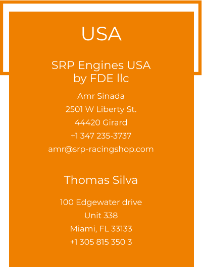 USA  SRP Engines USA by FDE llc  Amr Sinada 2501 W Liberty St. 44420 Girard +1 347 235-3737 amr@srp-racingshop.com   Thomas Silva 100 Edgewater drive Unit 338 Miami, FL 33133 +1 305 815 350 3