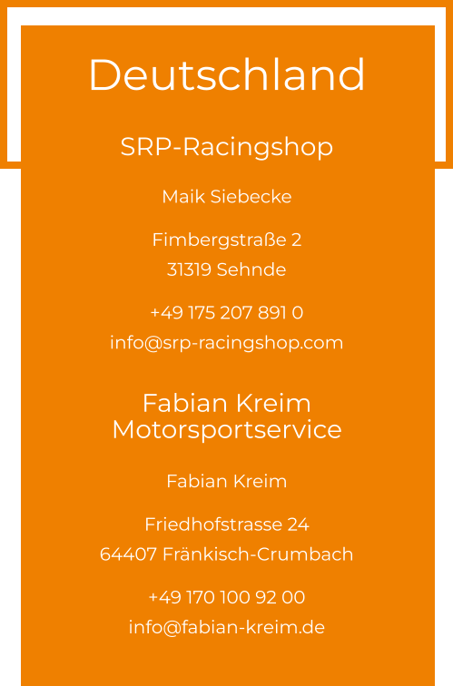 Deutschland  SRP-Racingshop Maik Siebecke  Fimbergstraße 2 31319 Sehnde  +49 175 207 891 0info@srp-racingshop.com  Fabian Kreim Motorsportservice Fabian Kreim  Friedhofstrasse 24 64407 Fränkisch-Crumbach  +49 170 100 92 00info@fabian-kreim.de