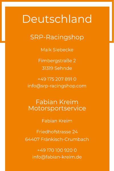 Deutschland  SRP-Racingshop Maik Siebecke  Fimbergstraße 2 31319 Sehnde  +49 175 207 891 0 info@srp-racingshop.com  Fabian Kreim Motorsportservice Fabian Kreim  Friedhofstrasse 24 64407 Fränkisch-Crumbach  +49 170 100 920 0 info@fabian-kreim.de