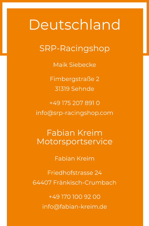 Deutschland  SRP-Racingshop Maik Siebecke  Fimbergstraße 2 31319 Sehnde  +49 175 207 891 0info@srp-racingshop.com  Fabian Kreim Motorsportservice Fabian Kreim  Friedhofstrasse 24 64407 Fränkisch-Crumbach  +49 170 100 92 00info@fabian-kreim.de