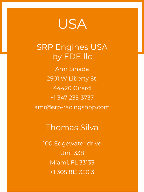 USA  SRP Engines USA by FDE llc  Amr Sinada 2501 W Liberty St. 44420 Girard +1 347 235-3737 amr@srp-racingshop.com  Thomas Silva 100 Edgewater drive Unit 338 Miami, FL 33133 +1 305 815 350 3